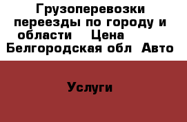 Грузоперевозки,переезды по городу и области. › Цена ­ 400 - Белгородская обл. Авто » Услуги   